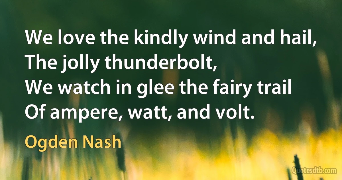 We love the kindly wind and hail,
The jolly thunderbolt,
We watch in glee the fairy trail
Of ampere, watt, and volt. (Ogden Nash)