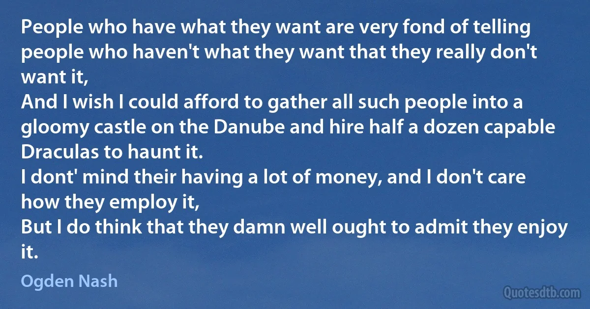 People who have what they want are very fond of telling people who haven't what they want that they really don't want it,
And I wish I could afford to gather all such people into a gloomy castle on the Danube and hire half a dozen capable Draculas to haunt it.
I dont' mind their having a lot of money, and I don't care how they employ it,
But I do think that they damn well ought to admit they enjoy it. (Ogden Nash)