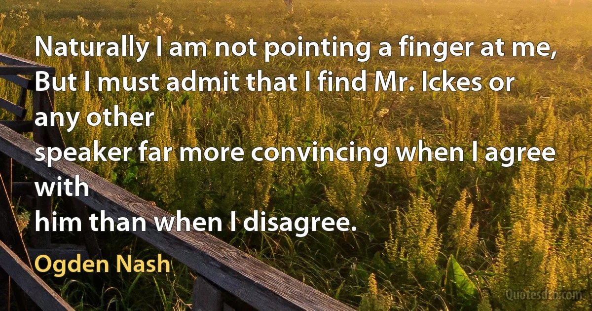 Naturally I am not pointing a finger at me,
But I must admit that I find Mr. Ickes or any other
speaker far more convincing when I agree with
him than when I disagree. (Ogden Nash)