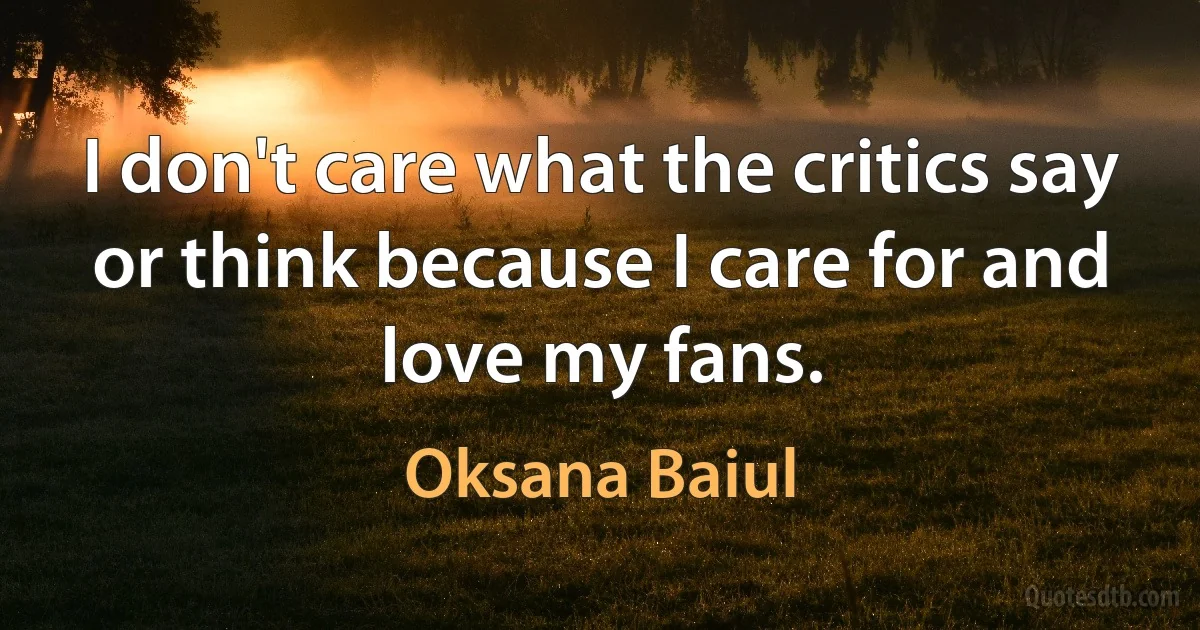 I don't care what the critics say or think because I care for and love my fans. (Oksana Baiul)