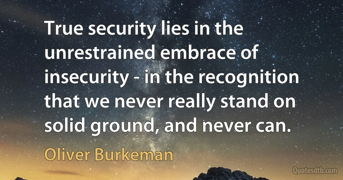 True security lies in the unrestrained embrace of insecurity - in the recognition that we never really stand on solid ground, and never can. (Oliver Burkeman)