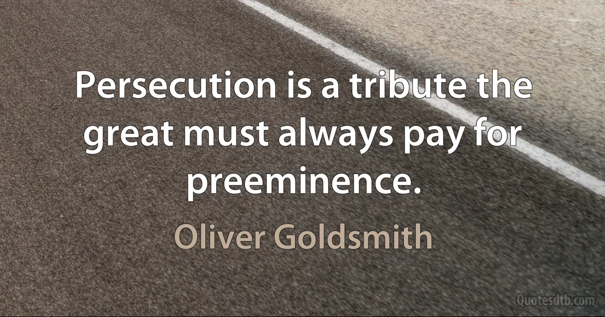 Persecution is a tribute the great must always pay for preeminence. (Oliver Goldsmith)