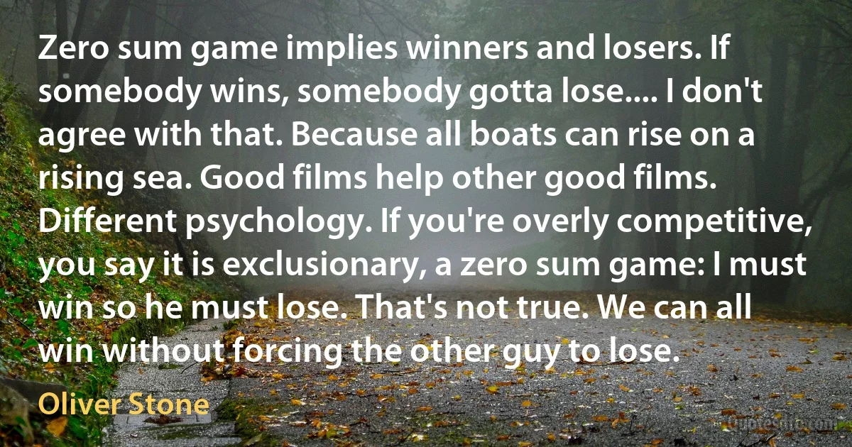 Zero sum game implies winners and losers. If somebody wins, somebody gotta lose.... I don't agree with that. Because all boats can rise on a rising sea. Good films help other good films. Different psychology. If you're overly competitive, you say it is exclusionary, a zero sum game: I must win so he must lose. That's not true. We can all win without forcing the other guy to lose. (Oliver Stone)