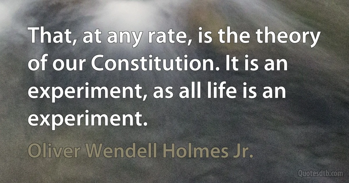 That, at any rate, is the theory of our Constitution. It is an experiment, as all life is an experiment. (Oliver Wendell Holmes Jr.)