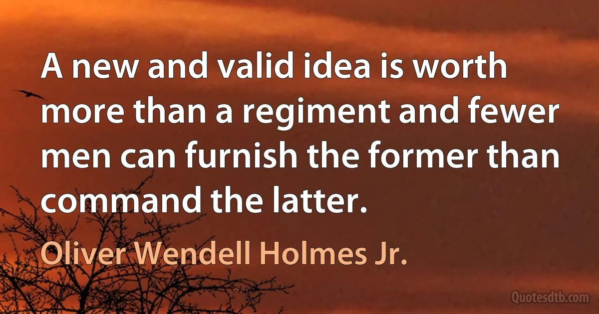 A new and valid idea is worth more than a regiment and fewer men can furnish the former than command the latter. (Oliver Wendell Holmes Jr.)