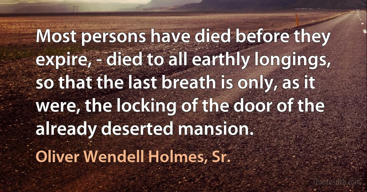 Most persons have died before they expire, - died to all earthly longings, so that the last breath is only, as it were, the locking of the door of the already deserted mansion. (Oliver Wendell Holmes, Sr.)