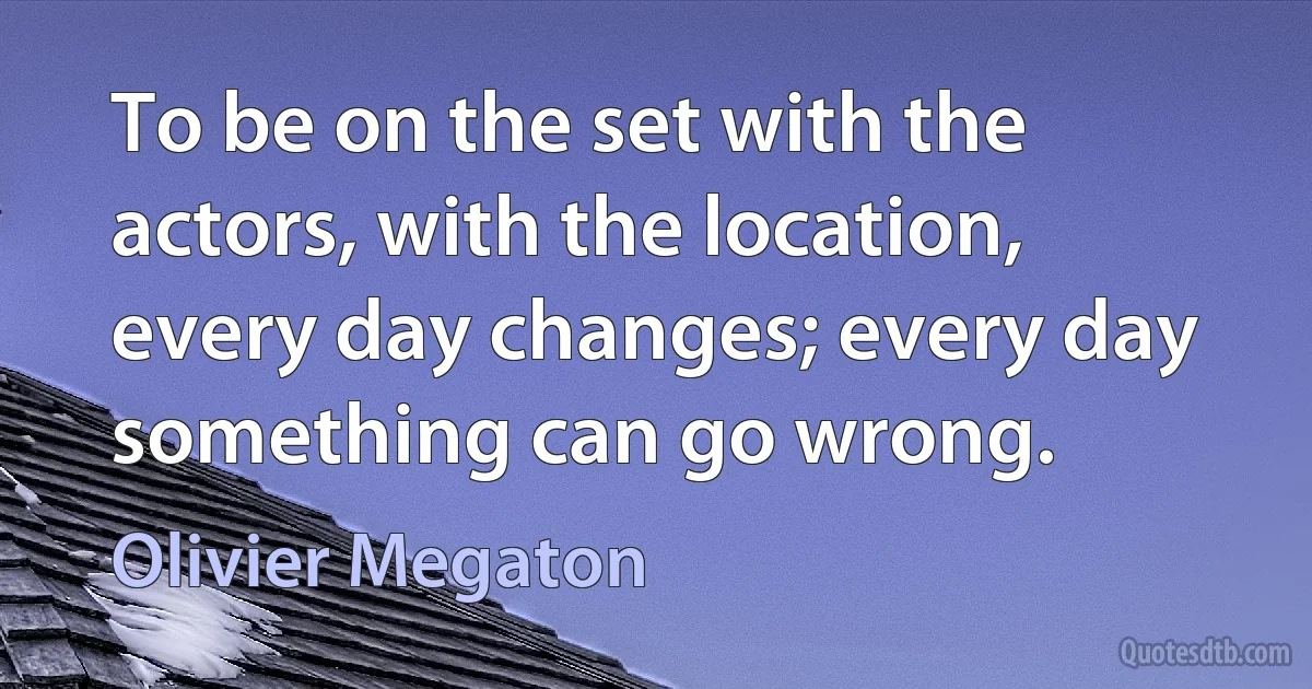 To be on the set with the actors, with the location, every day changes; every day something can go wrong. (Olivier Megaton)