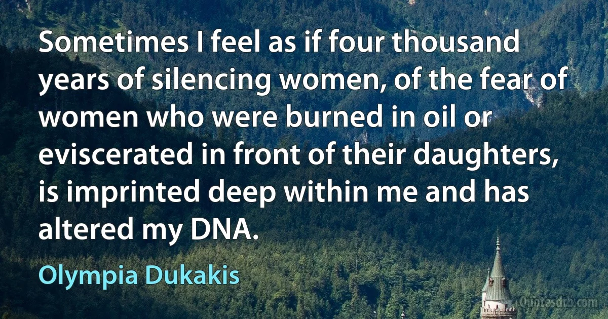 Sometimes I feel as if four thousand years of silencing women, of the fear of women who were burned in oil or eviscerated in front of their daughters, is imprinted deep within me and has altered my DNA. (Olympia Dukakis)