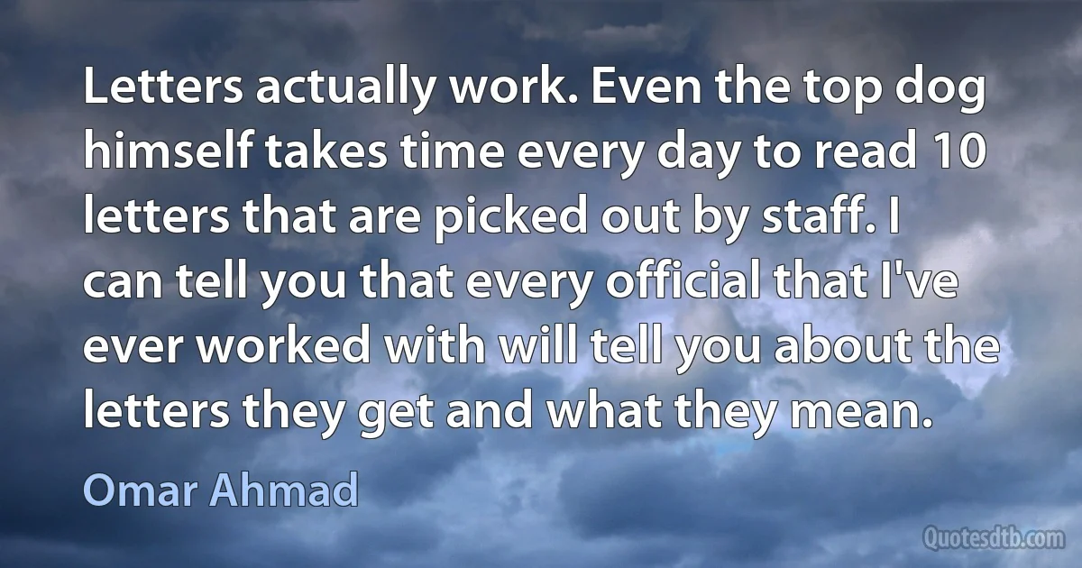 Letters actually work. Even the top dog himself takes time every day to read 10 letters that are picked out by staff. I can tell you that every official that I've ever worked with will tell you about the letters they get and what they mean. (Omar Ahmad)