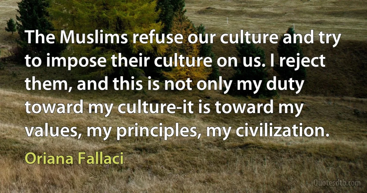 The Muslims refuse our culture and try to impose their culture on us. I reject them, and this is not only my duty toward my culture-it is toward my values, my principles, my civilization. (Oriana Fallaci)