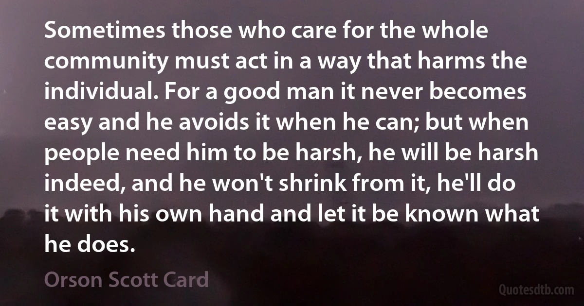 Sometimes those who care for the whole community must act in a way that harms the individual. For a good man it never becomes easy and he avoids it when he can; but when people need him to be harsh, he will be harsh indeed, and he won't shrink from it, he'll do it with his own hand and let it be known what he does. (Orson Scott Card)