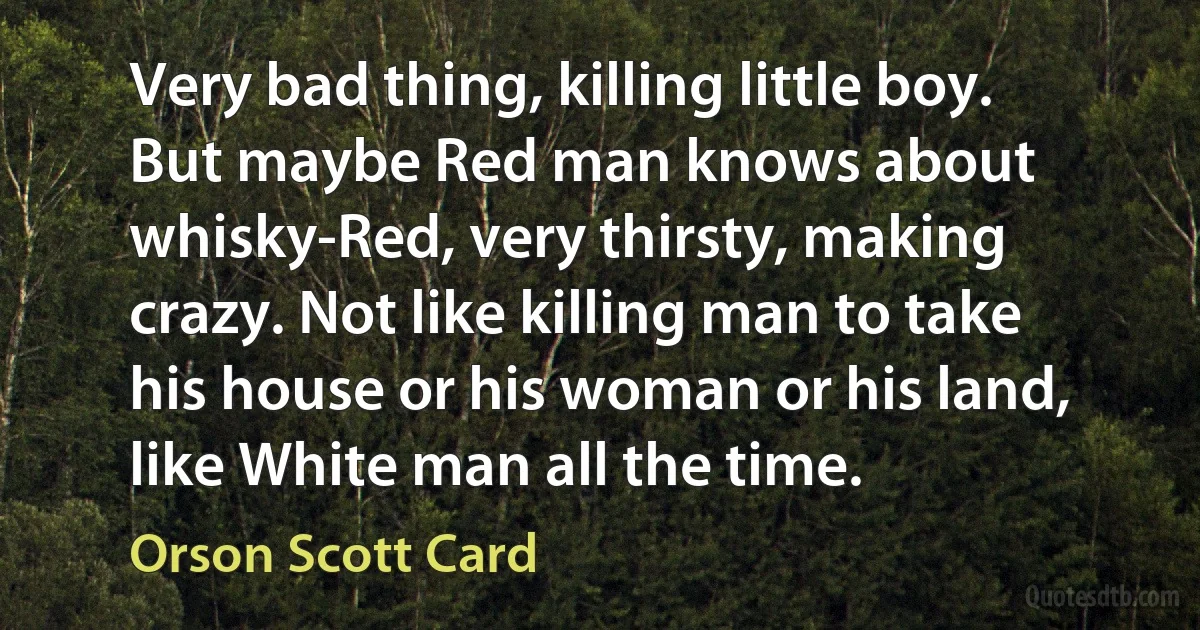 Very bad thing, killing little boy. But maybe Red man knows about whisky-Red, very thirsty, making crazy. Not like killing man to take his house or his woman or his land, like White man all the time. (Orson Scott Card)