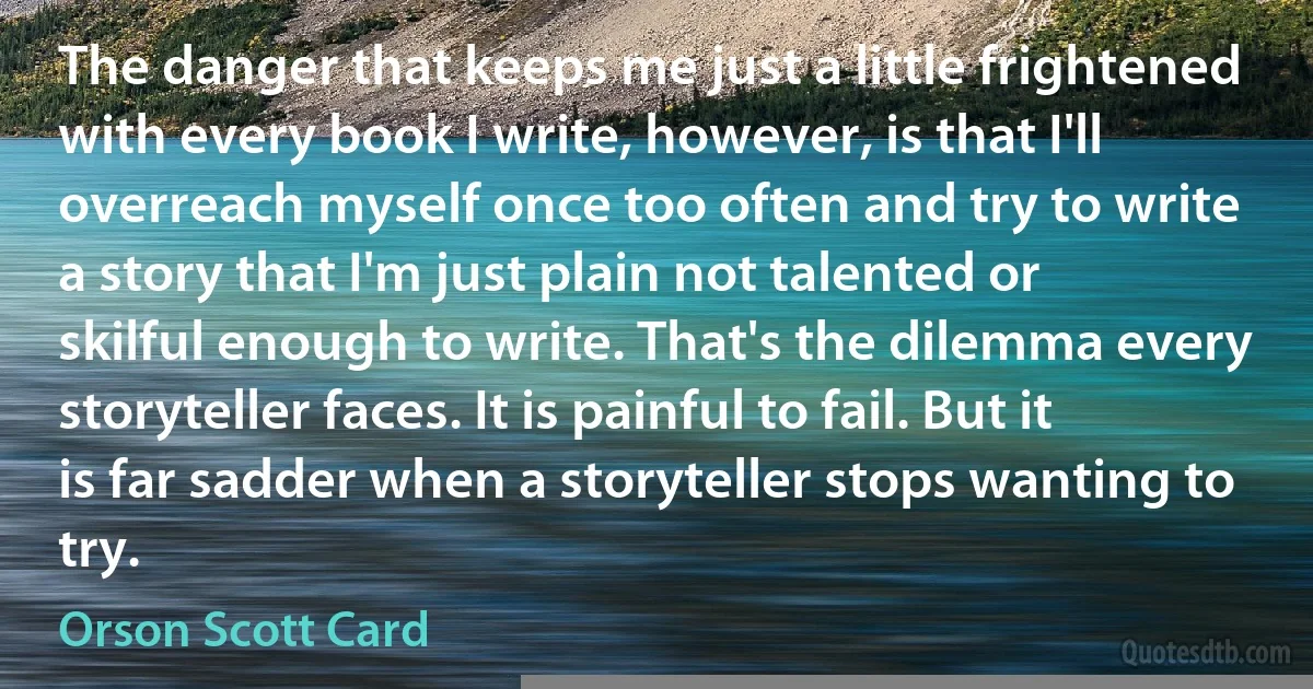 The danger that keeps me just a little frightened with every book I write, however, is that I'll overreach myself once too often and try to write a story that I'm just plain not talented or skilful enough to write. That's the dilemma every storyteller faces. It is painful to fail. But it is far sadder when a storyteller stops wanting to try. (Orson Scott Card)