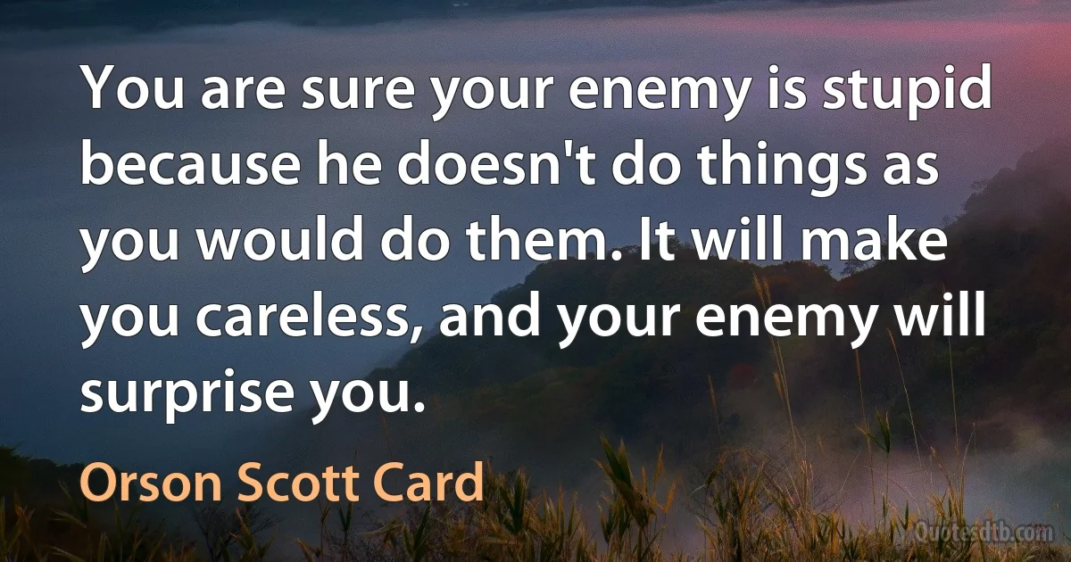 You are sure your enemy is stupid because he doesn't do things as you would do them. It will make you careless, and your enemy will surprise you. (Orson Scott Card)