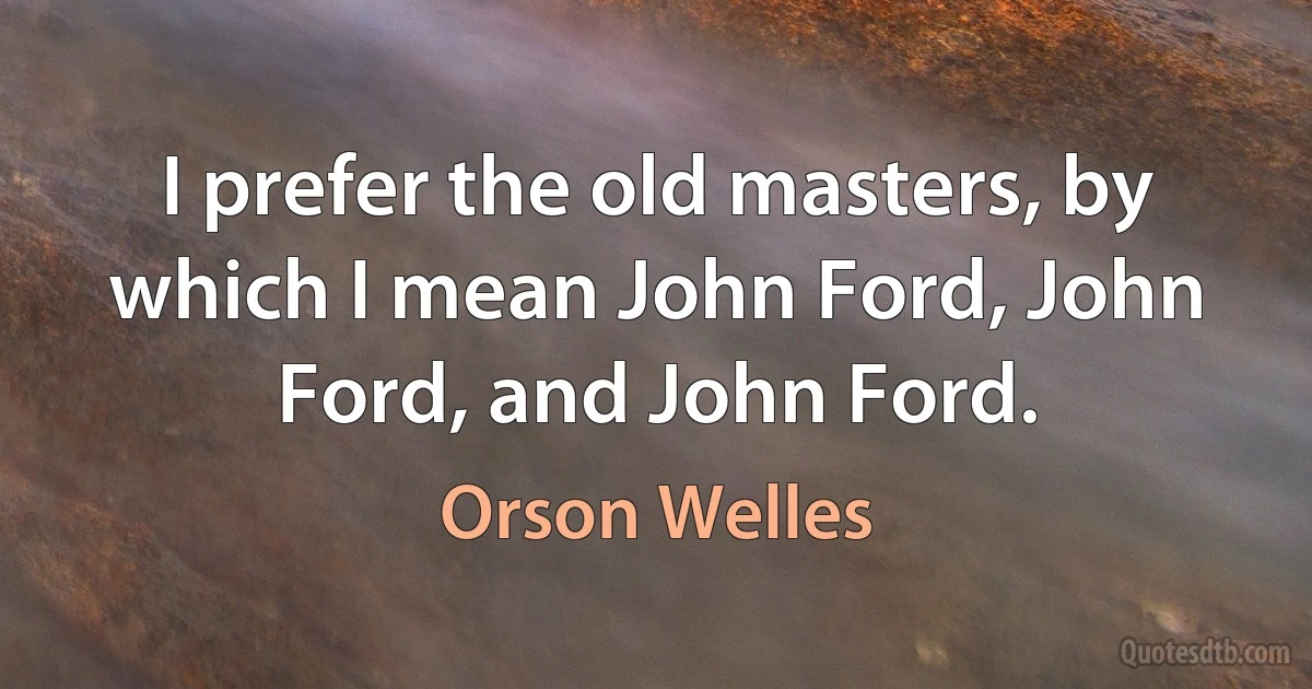 I prefer the old masters, by which I mean John Ford, John Ford, and John Ford. (Orson Welles)