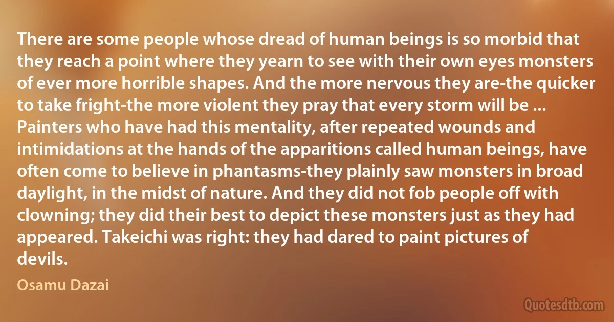 There are some people whose dread of human beings is so morbid that they reach a point where they yearn to see with their own eyes monsters of ever more horrible shapes. And the more nervous they are-the quicker to take fright-the more violent they pray that every storm will be ... Painters who have had this mentality, after repeated wounds and intimidations at the hands of the apparitions called human beings, have often come to believe in phantasms-they plainly saw monsters in broad daylight, in the midst of nature. And they did not fob people off with clowning; they did their best to depict these monsters just as they had appeared. Takeichi was right: they had dared to paint pictures of devils. (Osamu Dazai)