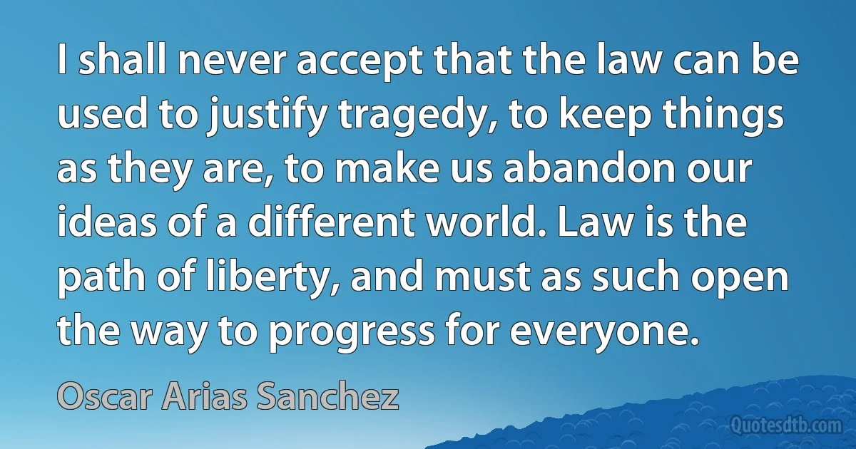 I shall never accept that the law can be used to justify tragedy, to keep things as they are, to make us abandon our ideas of a different world. Law is the path of liberty, and must as such open the way to progress for everyone. (Oscar Arias Sanchez)