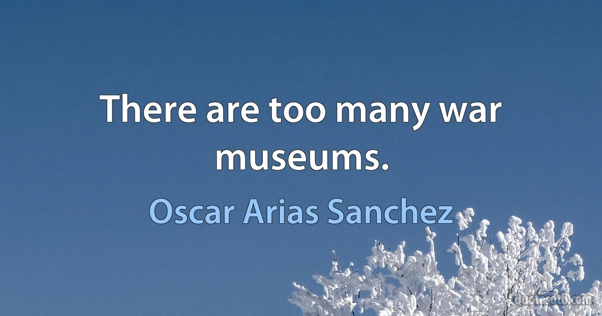 There are too many war museums. (Oscar Arias Sanchez)