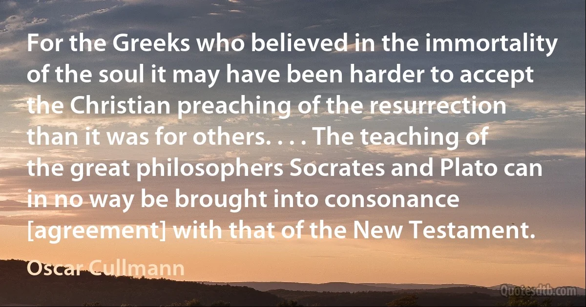 For the Greeks who believed in the immortality of the soul it may have been harder to accept the Christian preaching of the resurrection than it was for others. . . . The teaching of the great philosophers Socrates and Plato can in no way be brought into consonance [agreement] with that of the New Testament. (Oscar Cullmann)