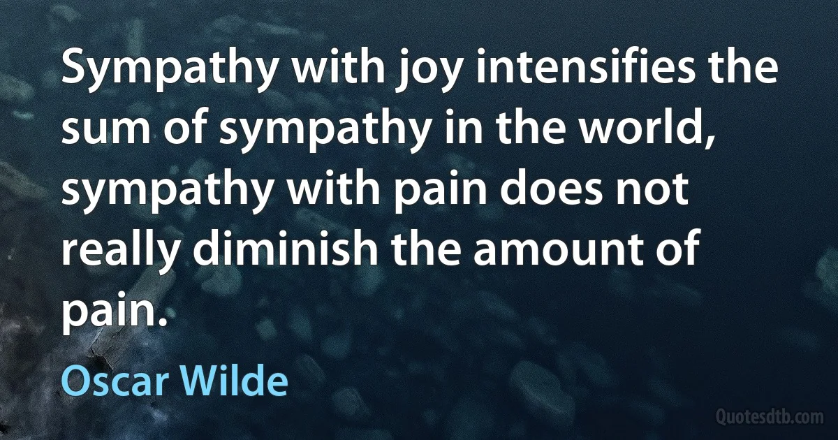 Sympathy with joy intensifies the sum of sympathy in the world, sympathy with pain does not really diminish the amount of pain. (Oscar Wilde)