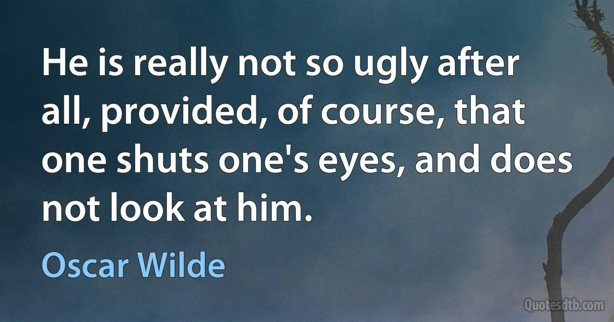 He is really not so ugly after all, provided, of course, that one shuts one's eyes, and does not look at him. (Oscar Wilde)