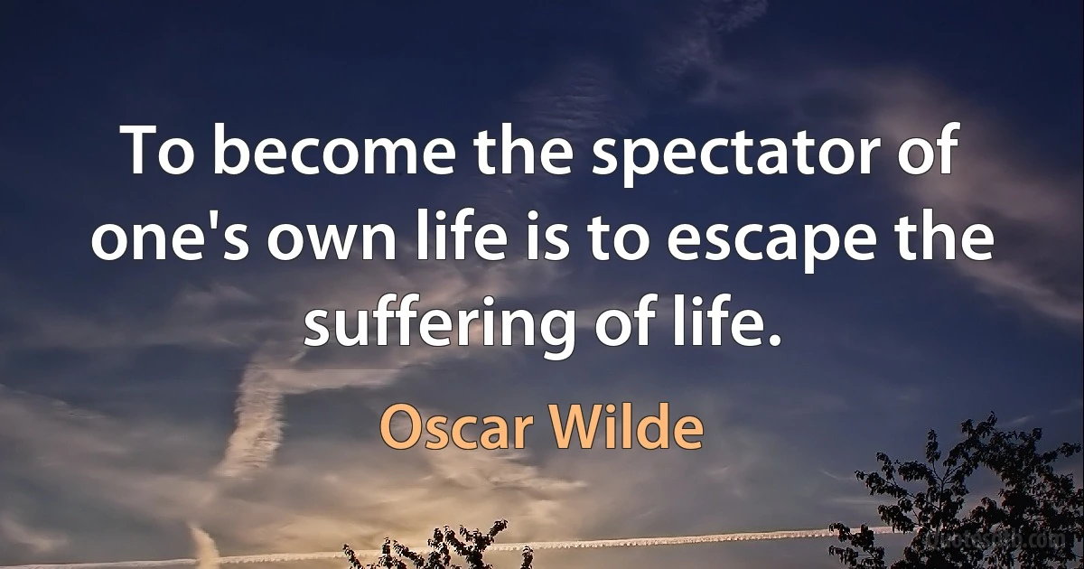 To become the spectator of one's own life is to escape the suffering of life. (Oscar Wilde)