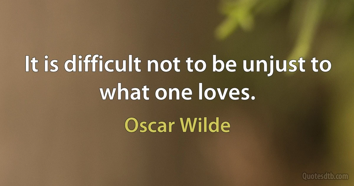 It is difficult not to be unjust to what one loves. (Oscar Wilde)