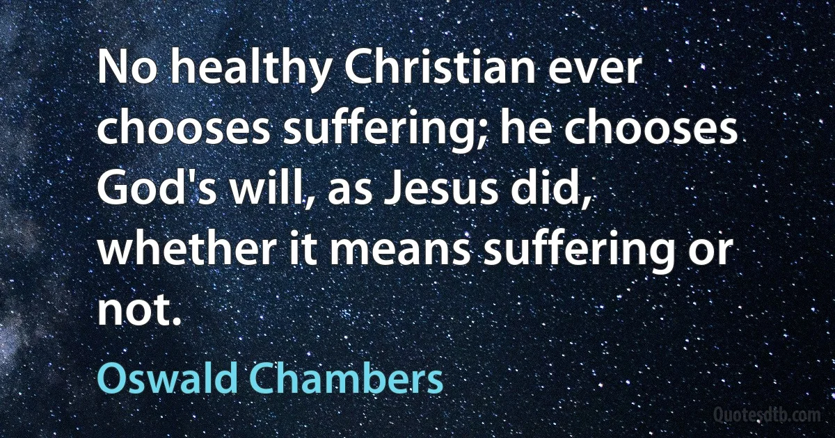 No healthy Christian ever chooses suffering; he chooses God's will, as Jesus did, whether it means suffering or not. (Oswald Chambers)