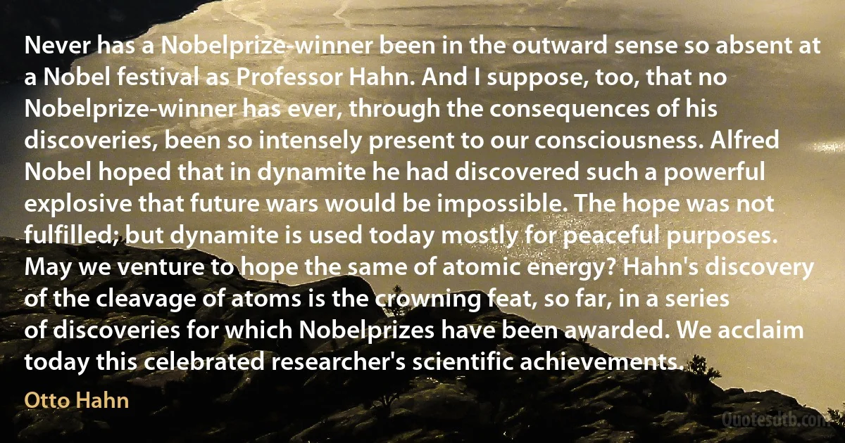 Never has a Nobelprize-winner been in the outward sense so absent at a Nobel festival as Professor Hahn. And I suppose, too, that no Nobelprize-winner has ever, through the consequences of his discoveries, been so intensely present to our consciousness. Alfred Nobel hoped that in dynamite he had discovered such a powerful explosive that future wars would be impossible. The hope was not fulfilled; but dynamite is used today mostly for peaceful purposes. May we venture to hope the same of atomic energy? Hahn's discovery of the cleavage of atoms is the crowning feat, so far, in a series of discoveries for which Nobelprizes have been awarded. We acclaim today this celebrated researcher's scientific achievements. (Otto Hahn)