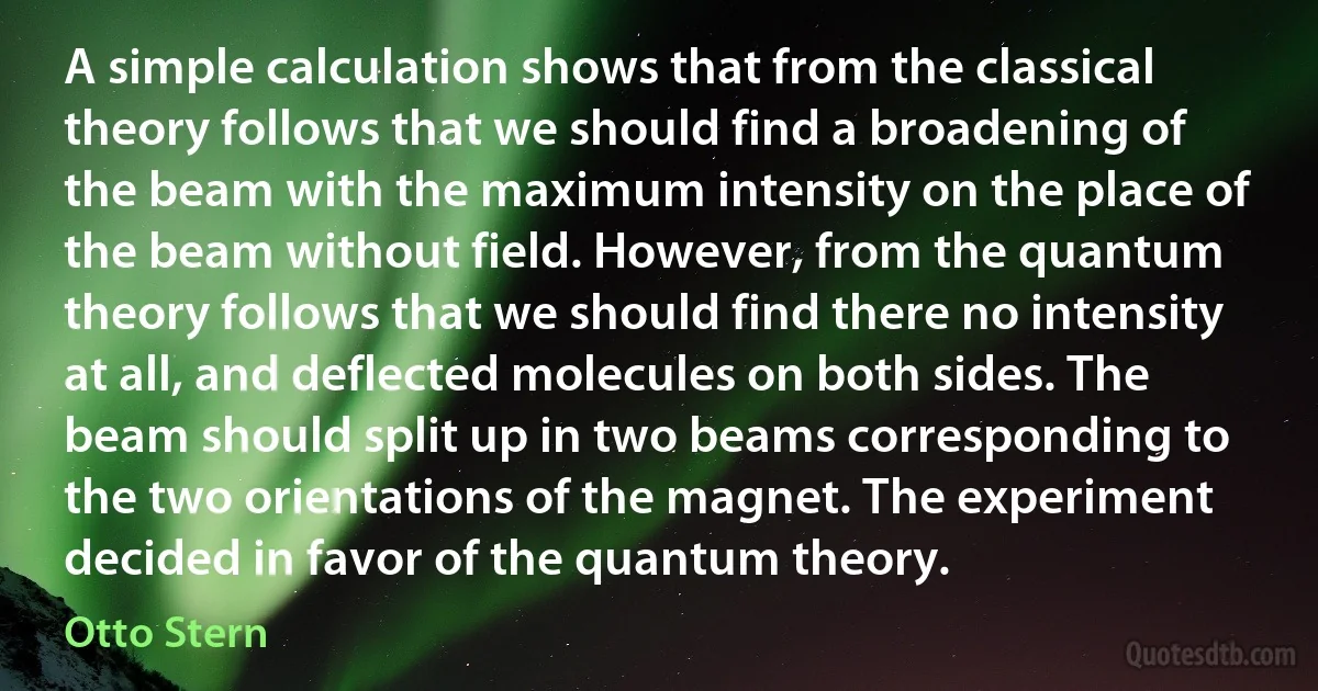 A simple calculation shows that from the classical theory follows that we should find a broadening of the beam with the maximum intensity on the place of the beam without field. However, from the quantum theory follows that we should find there no intensity at all, and deflected molecules on both sides. The beam should split up in two beams corresponding to the two orientations of the magnet. The experiment decided in favor of the quantum theory. (Otto Stern)