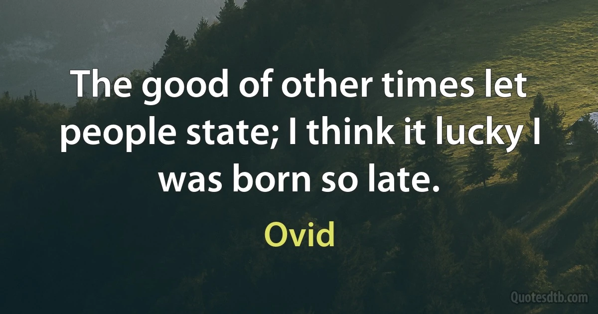 The good of other times let people state; I think it lucky I was born so late. (Ovid)