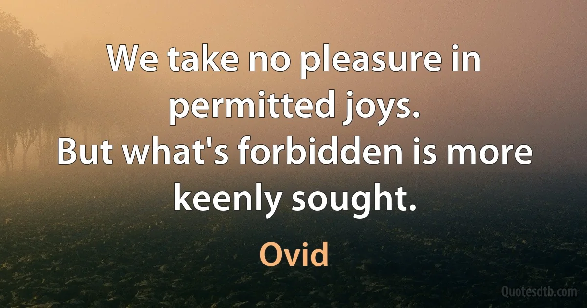 We take no pleasure in permitted joys.
But what's forbidden is more keenly sought. (Ovid)