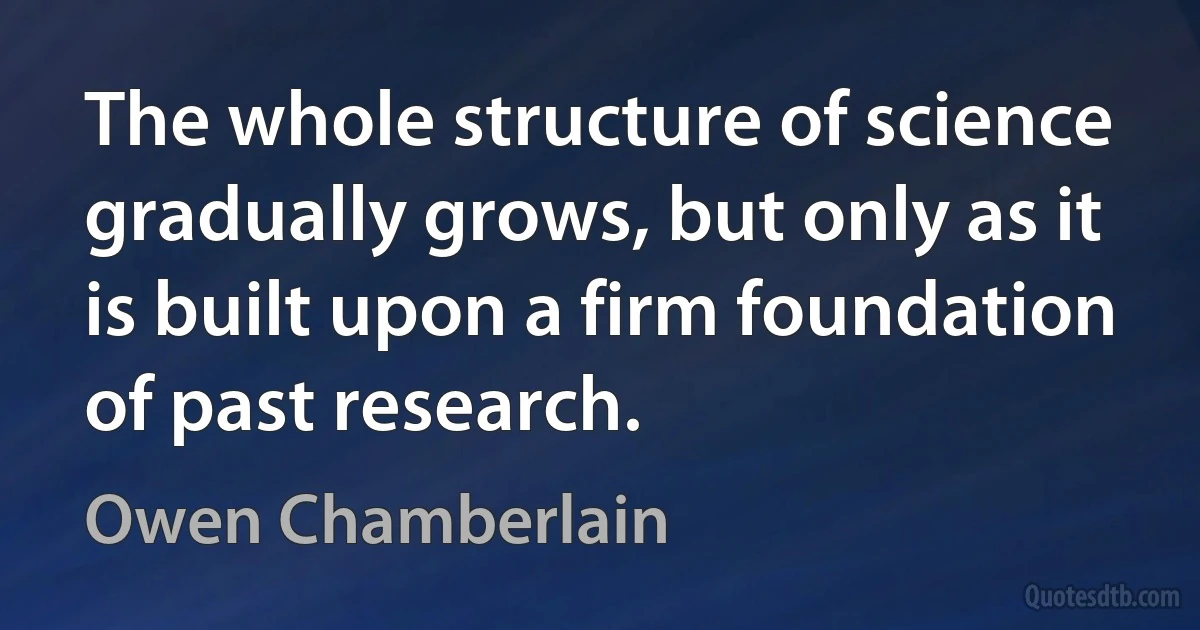 The whole structure of science gradually grows, but only as it is built upon a firm foundation of past research. (Owen Chamberlain)