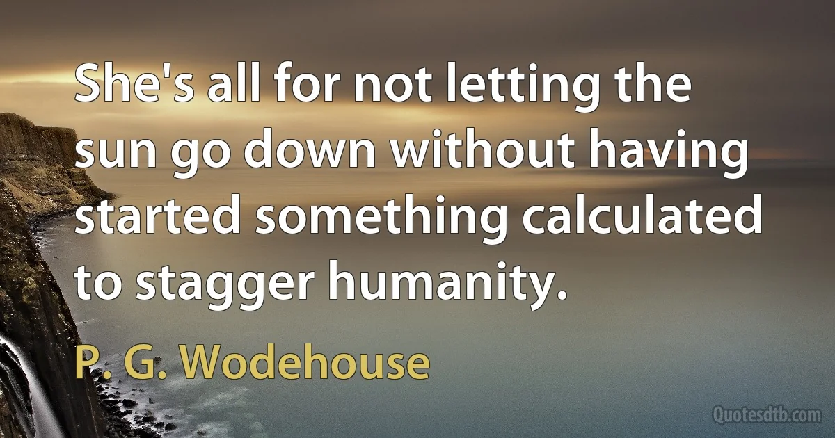 She's all for not letting the sun go down without having started something calculated to stagger humanity. (P. G. Wodehouse)