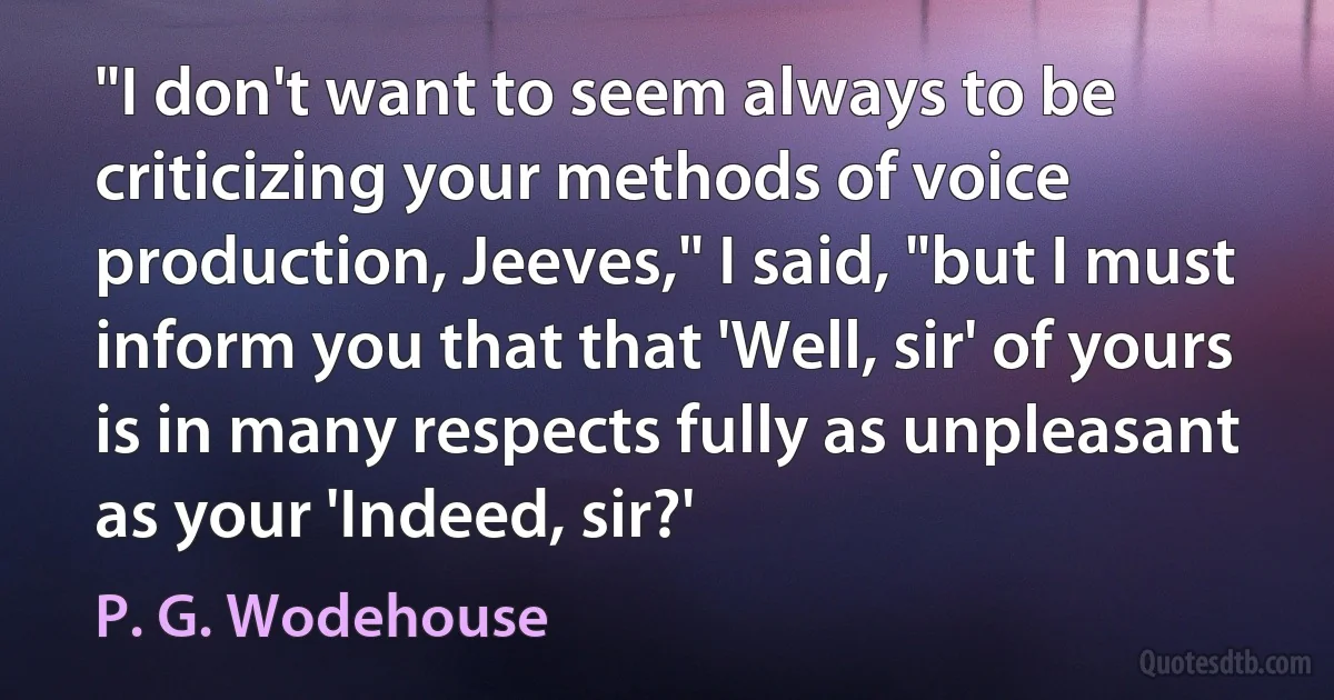 "I don't want to seem always to be criticizing your methods of voice production, Jeeves," I said, "but I must inform you that that 'Well, sir' of yours is in many respects fully as unpleasant as your 'Indeed, sir?' (P. G. Wodehouse)