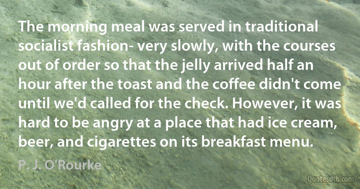 The morning meal was served in traditional socialist fashion- very slowly, with the courses out of order so that the jelly arrived half an hour after the toast and the coffee didn't come until we'd called for the check. However, it was hard to be angry at a place that had ice cream, beer, and cigarettes on its breakfast menu. (P. J. O'Rourke)