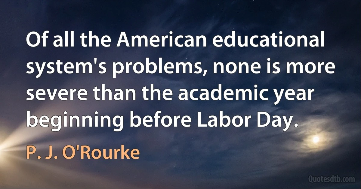 Of all the American educational system's problems, none is more severe than the academic year beginning before Labor Day. (P. J. O'Rourke)