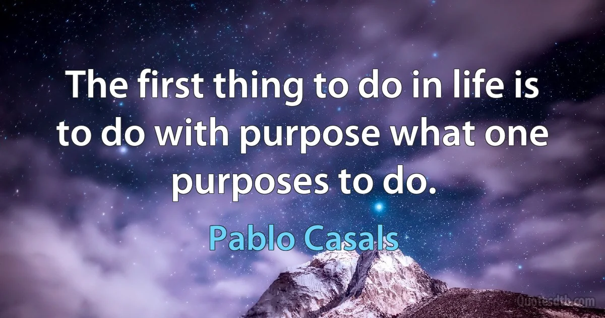 The first thing to do in life is to do with purpose what one purposes to do. (Pablo Casals)