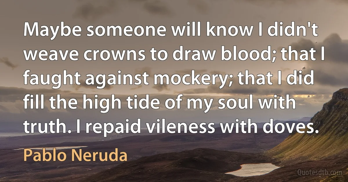 Maybe someone will know I didn't weave crowns to draw blood; that I faught against mockery; that I did fill the high tide of my soul with truth. I repaid vileness with doves. (Pablo Neruda)