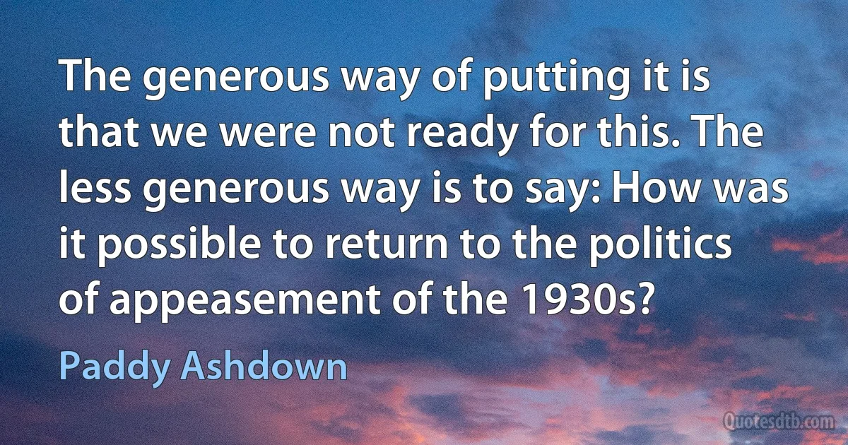 The generous way of putting it is that we were not ready for this. The less generous way is to say: How was it possible to return to the politics of appeasement of the 1930s? (Paddy Ashdown)