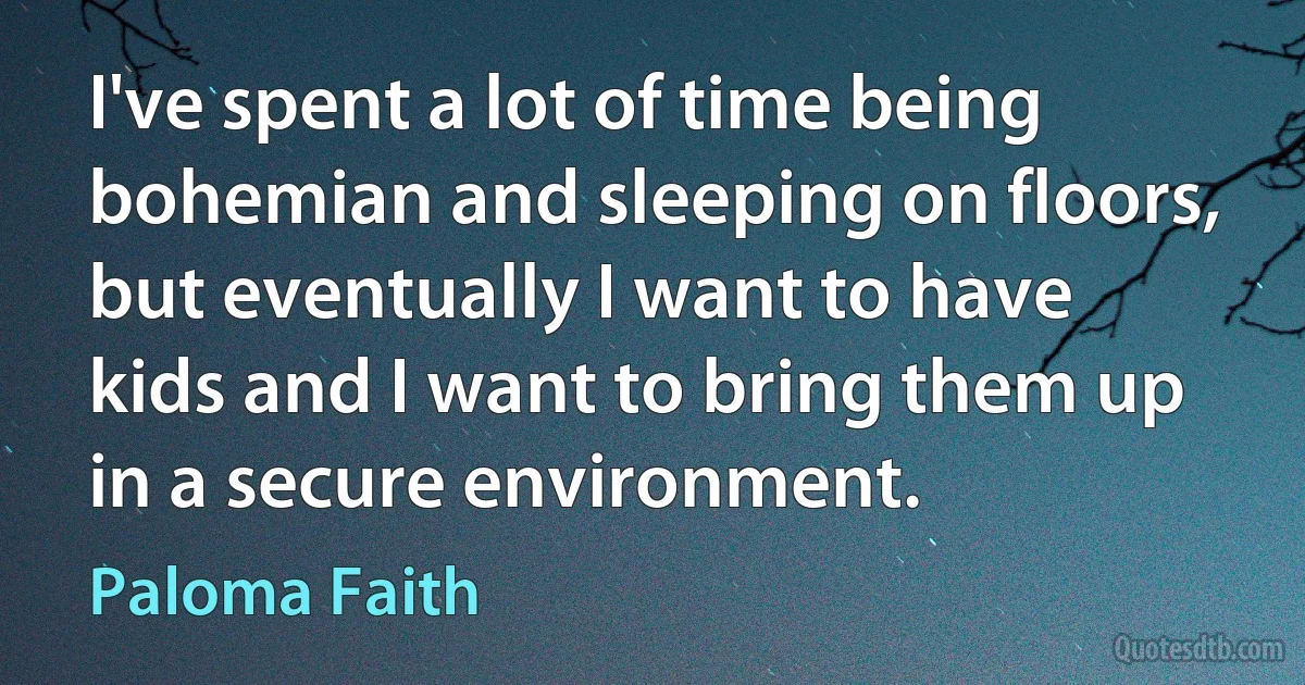 I've spent a lot of time being bohemian and sleeping on floors, but eventually I want to have kids and I want to bring them up in a secure environment. (Paloma Faith)