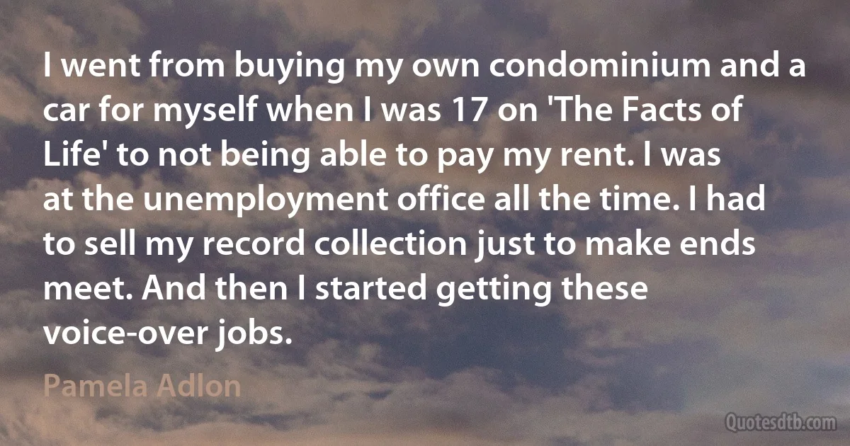 I went from buying my own condominium and a car for myself when I was 17 on 'The Facts of Life' to not being able to pay my rent. I was at the unemployment office all the time. I had to sell my record collection just to make ends meet. And then I started getting these voice-over jobs. (Pamela Adlon)