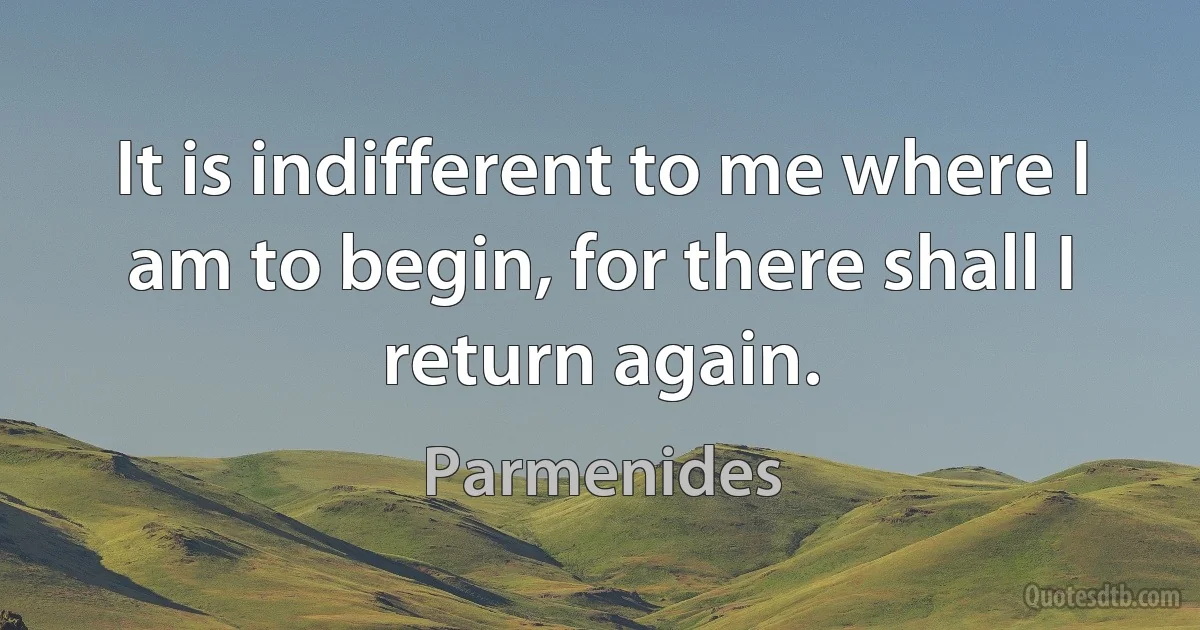 It is indifferent to me where I am to begin, for there shall I return again. (Parmenides)