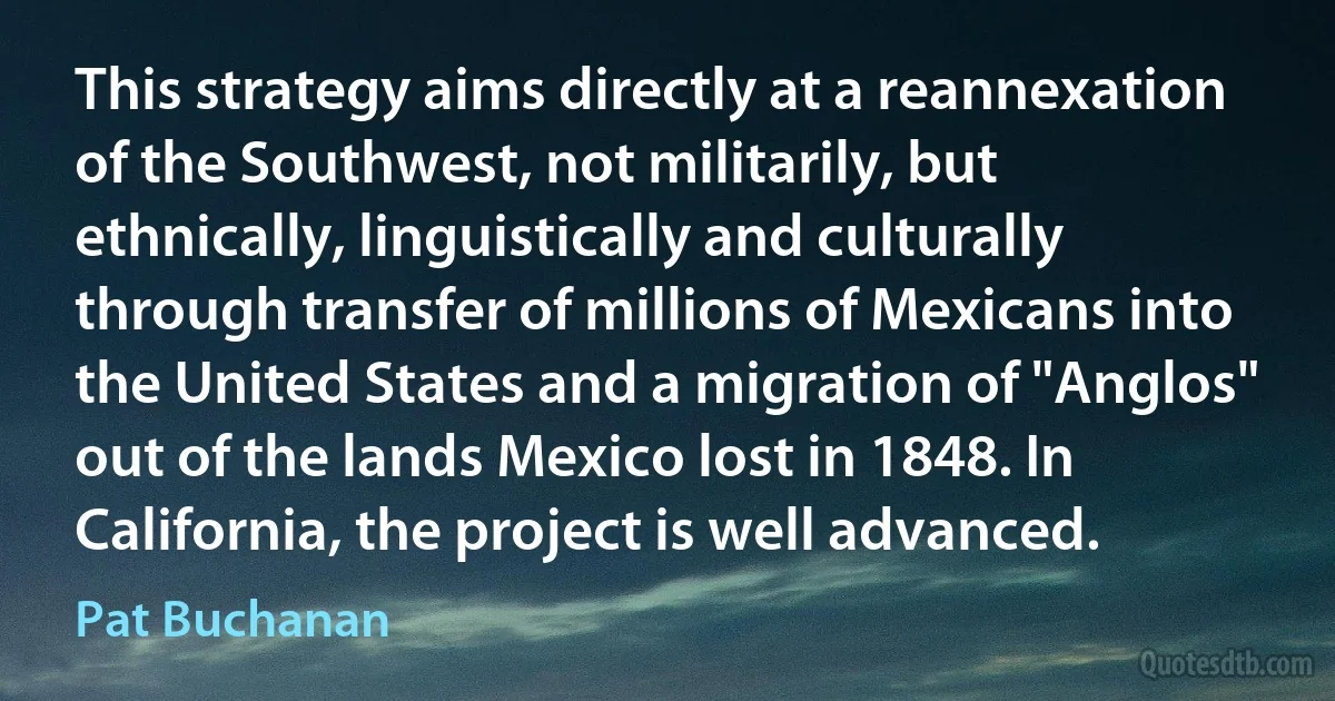 This strategy aims directly at a reannexation of the Southwest, not militarily, but ethnically, linguistically and culturally through transfer of millions of Mexicans into the United States and a migration of "Anglos" out of the lands Mexico lost in 1848. In California, the project is well advanced. (Pat Buchanan)