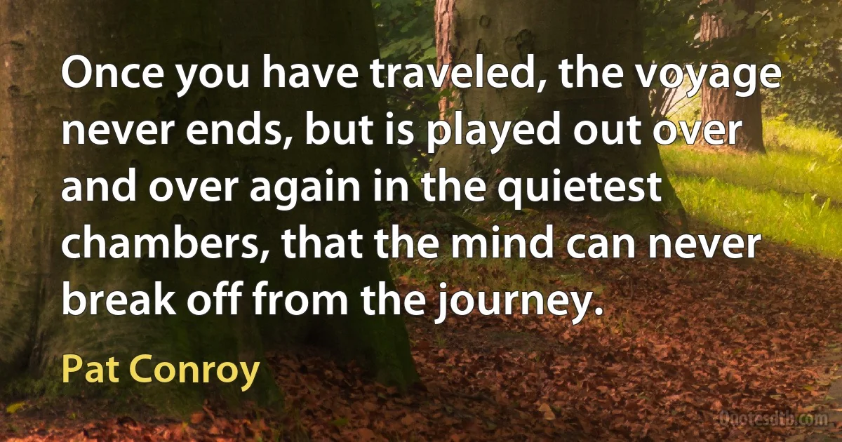 Once you have traveled, the voyage never ends, but is played out over and over again in the quietest chambers, that the mind can never break off from the journey. (Pat Conroy)