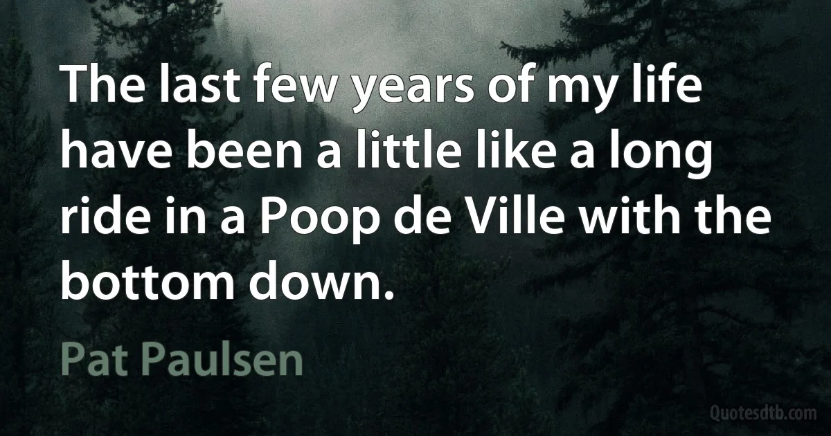 The last few years of my life have been a little like a long ride in a Poop de Ville with the bottom down. (Pat Paulsen)