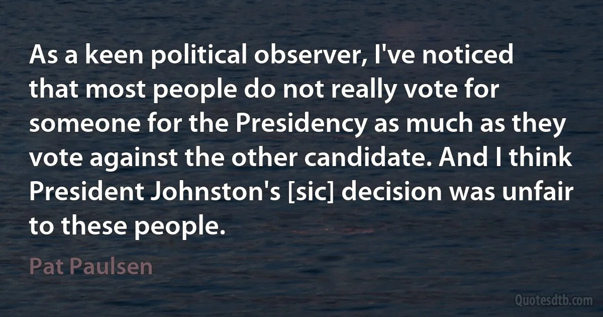 As a keen political observer, I've noticed that most people do not really vote for someone for the Presidency as much as they vote against the other candidate. And I think President Johnston's [sic] decision was unfair to these people. (Pat Paulsen)