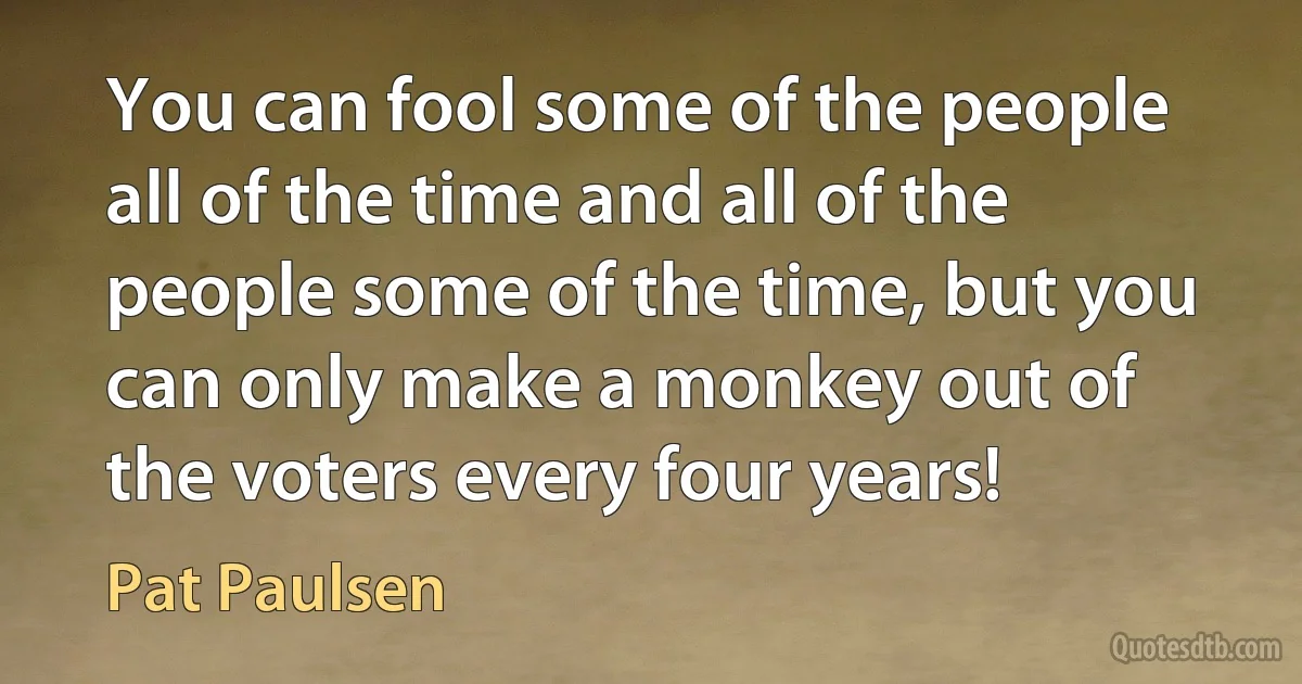 You can fool some of the people all of the time and all of the people some of the time, but you can only make a monkey out of the voters every four years! (Pat Paulsen)