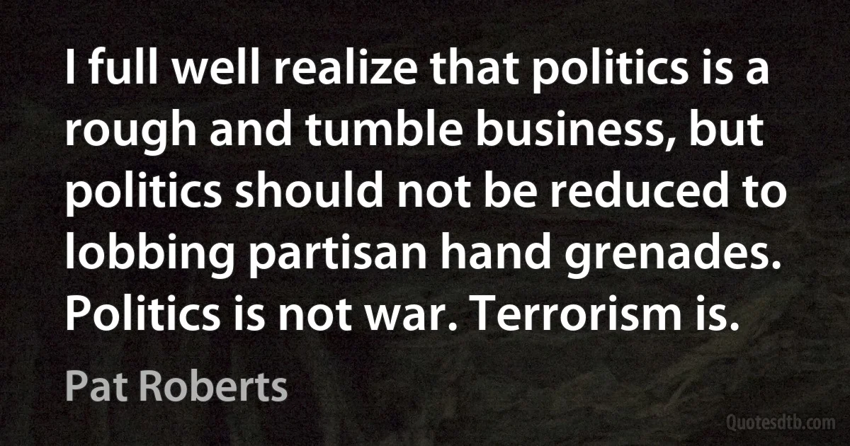 I full well realize that politics is a rough and tumble business, but politics should not be reduced to lobbing partisan hand grenades. Politics is not war. Terrorism is. (Pat Roberts)