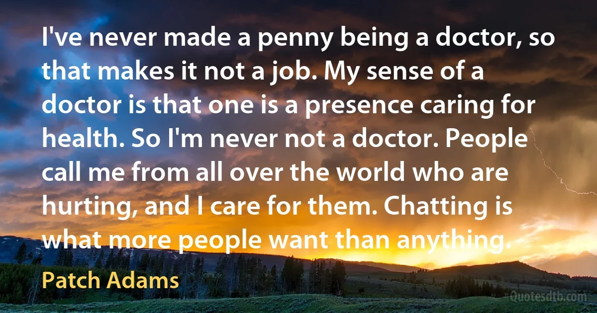 I've never made a penny being a doctor, so that makes it not a job. My sense of a doctor is that one is a presence caring for health. So I'm never not a doctor. People call me from all over the world who are hurting, and I care for them. Chatting is what more people want than anything. (Patch Adams)